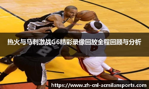 热火与马刺激战G6精彩录像回放全程回顾与分析
